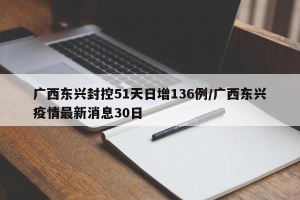 广西东兴封控51天日增136例/广西东兴疫情最新消息30日