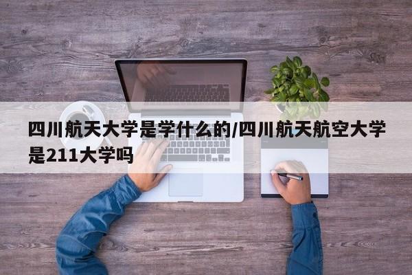 四川航天大学是学什么的/四川航天航空大学是211大学吗