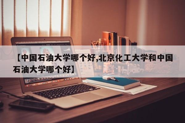 【中国石油大学哪个好,北京化工大学和中国石油大学哪个好】