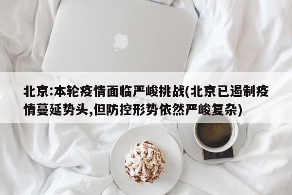 北京:本轮疫情面临严峻挑战(北京已遏制疫情蔓延势头,但防控形势依然严峻复杂)
