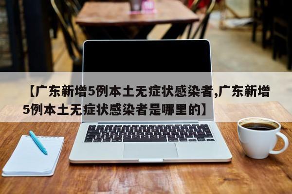 【广东新增5例本土无症状感染者,广东新增5例本土无症状感染者是哪里的】