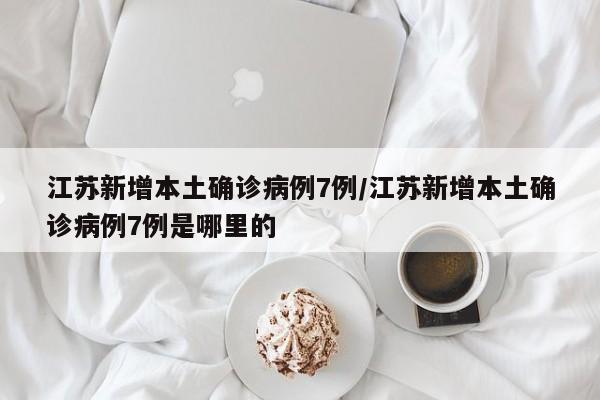江苏新增本土确诊病例7例/江苏新增本土确诊病例7例是哪里的