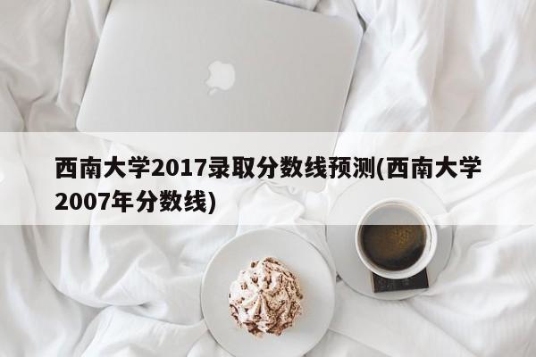 西南大学2017录取分数线预测(西南大学2007年分数线)
