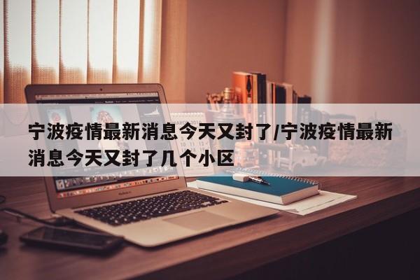 宁波疫情最新消息今天又封了/宁波疫情最新消息今天又封了几个小区