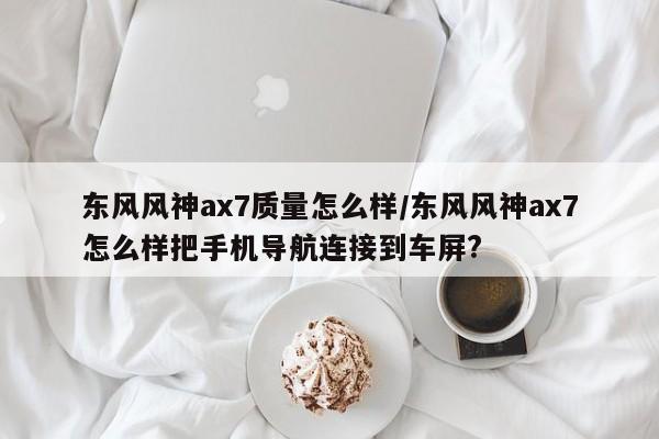 东风风神ax7质量怎么样/东风风神ax7怎么样把手机导航连接到车屏?