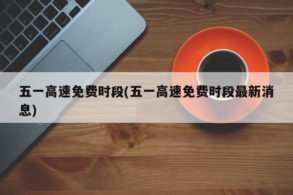 五一高速免费时段(五一高速免费时段最新消息)