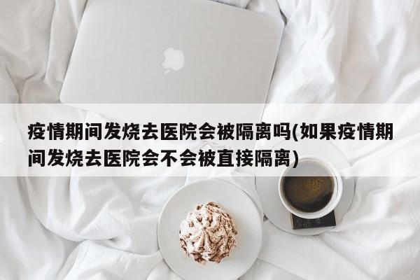 疫情期间发烧去医院会被隔离吗(如果疫情期间发烧去医院会不会被直接隔离)