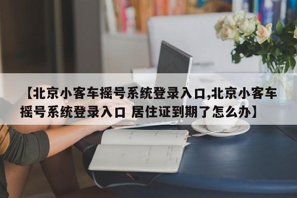【北京小客车摇号系统登录入口,北京小客车摇号系统登录入口 居住证到期了怎么办】
