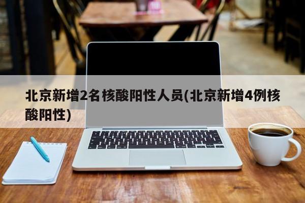 北京新增2名核酸阳性人员(北京新增4例核酸阳性)