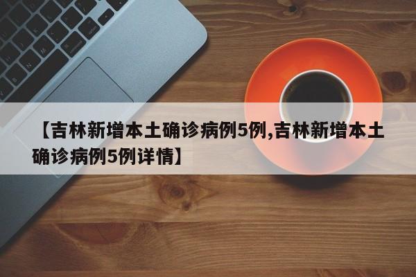 【吉林新增本土确诊病例5例,吉林新增本土确诊病例5例详情】