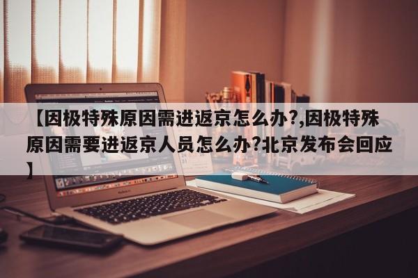 【因极特殊原因需进返京怎么办?,因极特殊原因需要进返京人员怎么办?北京发布会回应】
