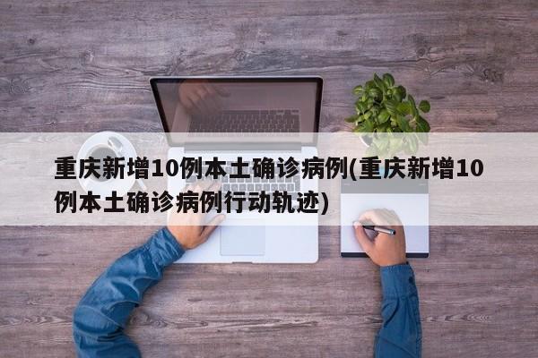 重庆新增10例本土确诊病例(重庆新增10例本土确诊病例行动轨迹)