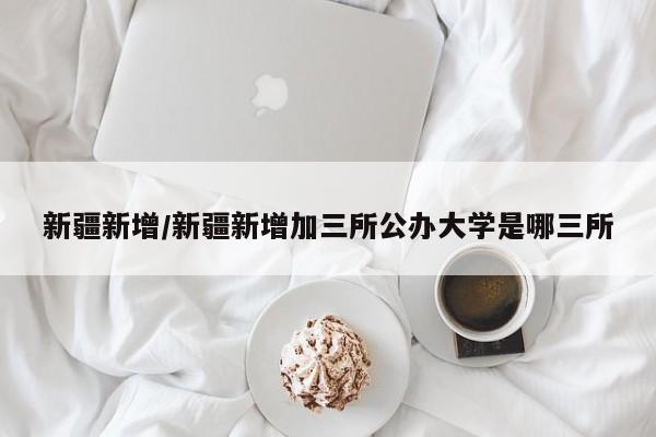 新疆新增/新疆新增加三所公办大学是哪三所