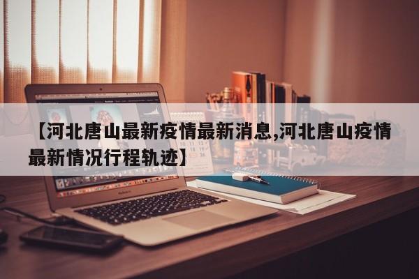 【河北唐山最新疫情最新消息,河北唐山疫情最新情况行程轨迹】