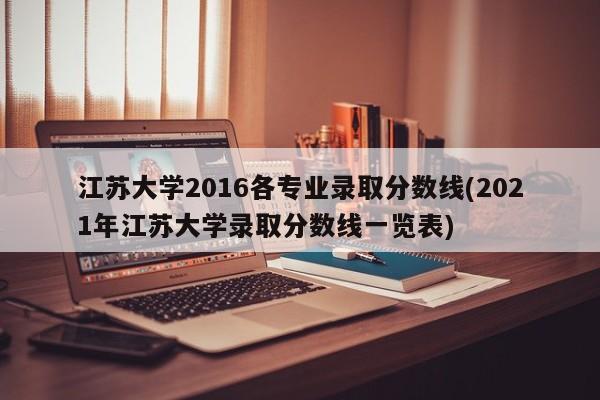江苏大学2016各专业录取分数线(2021年江苏大学录取分数线一览表)