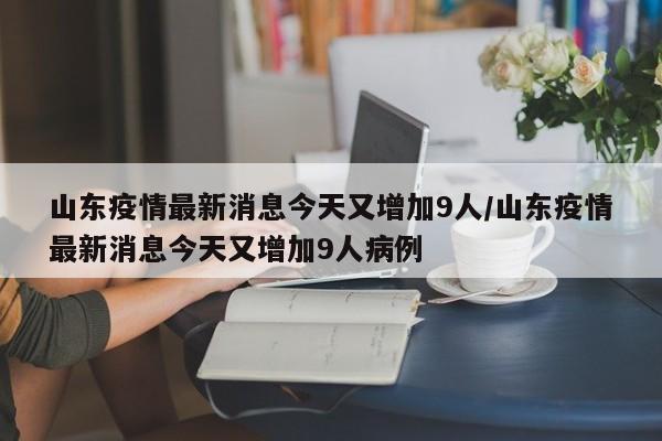山东疫情最新消息今天又增加9人/山东疫情最新消息今天又增加9人病例