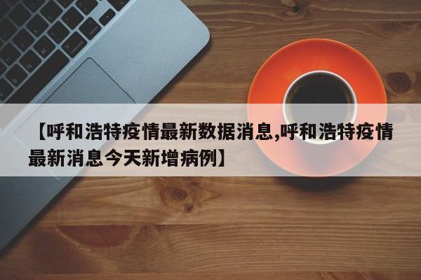 【呼和浩特疫情最新数据消息,呼和浩特疫情最新消息今天新增病例】