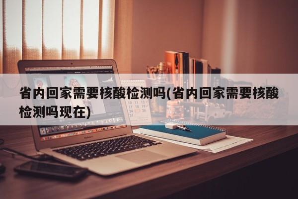 省内回家需要核酸检测吗(省内回家需要核酸检测吗现在)