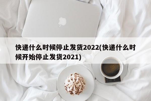 快递什么时候停止发货2022(快递什么时候开始停止发货2021)