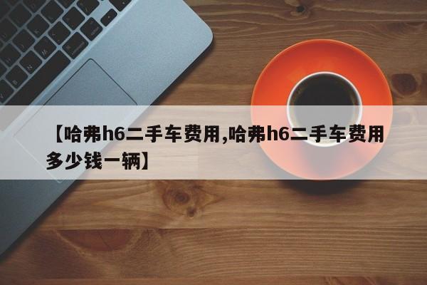 【哈弗h6二手车费用,哈弗h6二手车费用多少钱一辆】