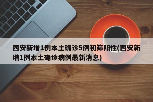 西安新增1例本土确诊5例初筛阳性(西安新增1例本土确诊病例最新消息)