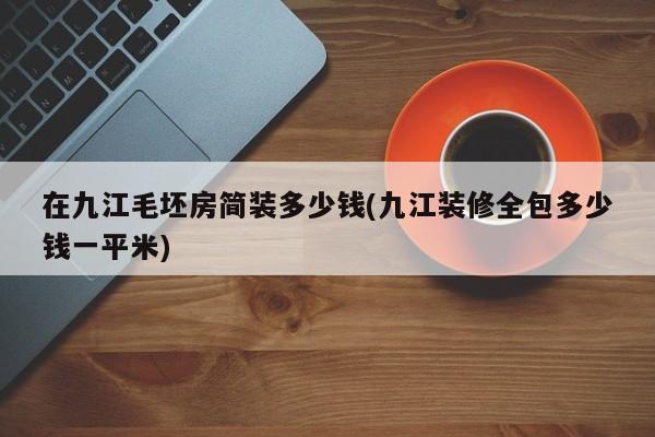 在九江毛坯房简装多少钱(九江装修全包多少钱一平米)