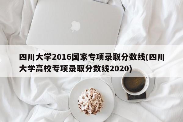 四川大学2016国家专项录取分数线(四川大学高校专项录取分数线2020)