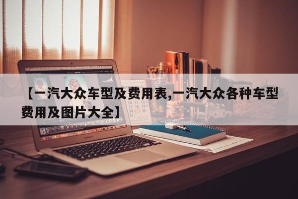 【一汽大众车型及费用表,一汽大众各种车型费用及图片大全】