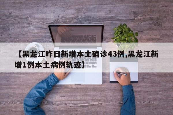 【黑龙江昨日新增本土确诊43例,黑龙江新增1例本土病例轨迹】