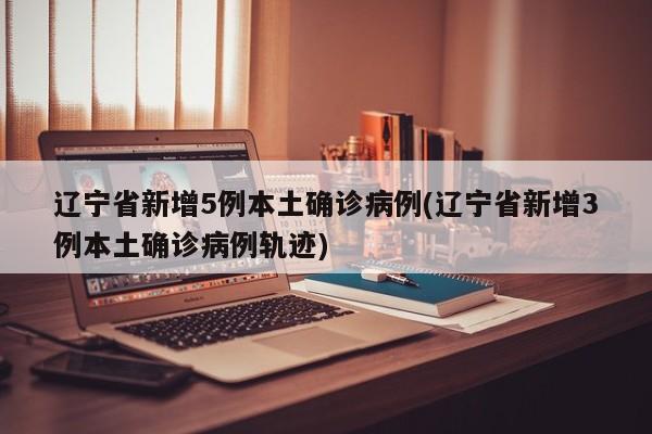 辽宁省新增5例本土确诊病例(辽宁省新增3例本土确诊病例轨迹)
