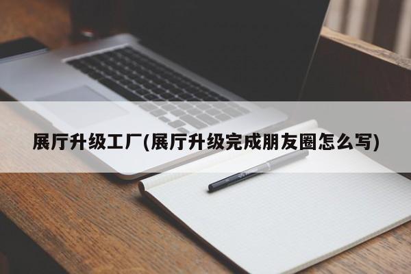 展厅升级工厂(展厅升级完成朋友圈怎么写)
