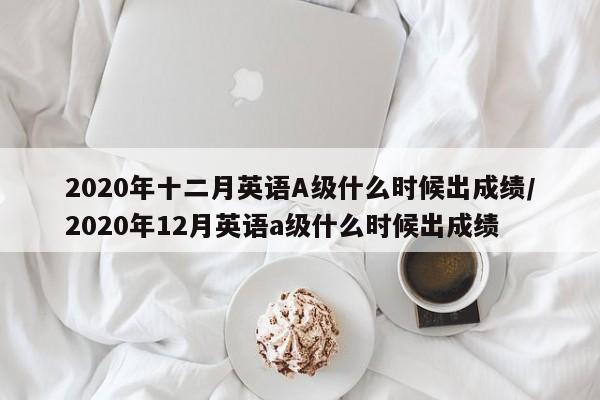 2020年十二月英语A级什么时候出成绩/2020年12月英语a级什么时候出成绩