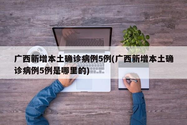 广西新增本土确诊病例5例(广西新增本土确诊病例5例是哪里的)