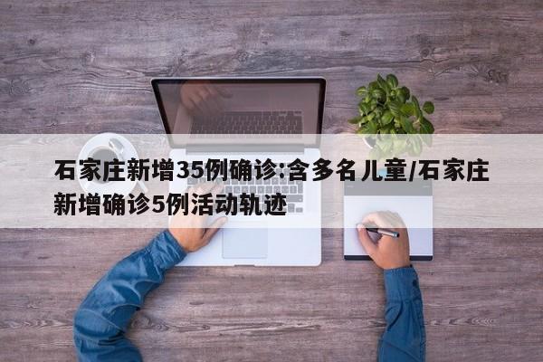 石家庄新增35例确诊:含多名儿童/石家庄新增确诊5例活动轨迹