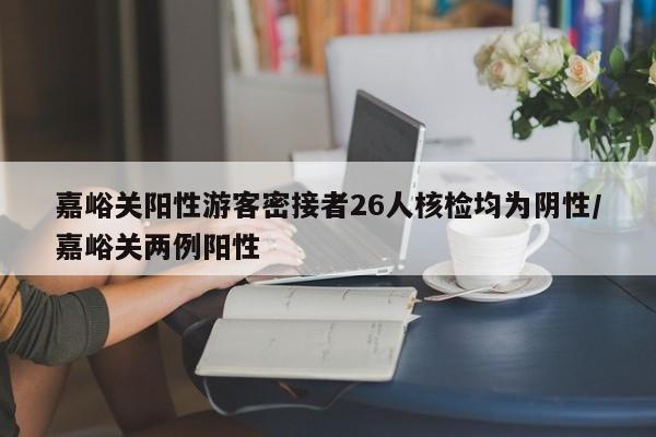 嘉峪关阳性游客密接者26人核检均为阴性/嘉峪关两例阳性