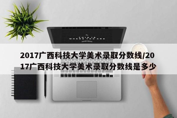 2017广西科技大学美术录取分数线/2017广西科技大学美术录取分数线是多少