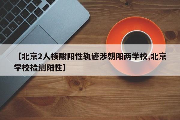 【北京2人核酸阳性轨迹涉朝阳两学校,北京学校检测阳性】