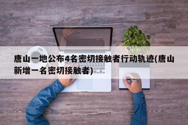唐山一地公布4名密切接触者行动轨迹(唐山新增一名密切接触者)