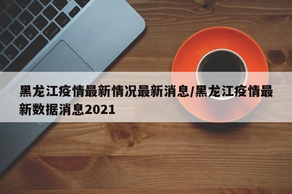 黑龙江疫情最新情况最新消息/黑龙江疫情最新数据消息2021
