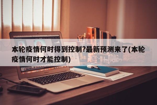 本轮疫情何时得到控制?最新预测来了(本轮疫情何时才能控制)