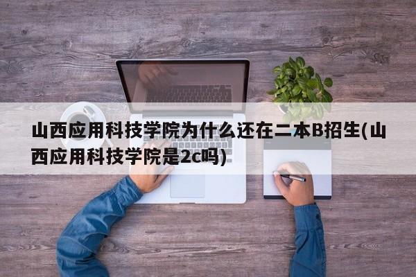 山西应用科技学院为什么还在二本B招生(山西应用科技学院是2c吗)