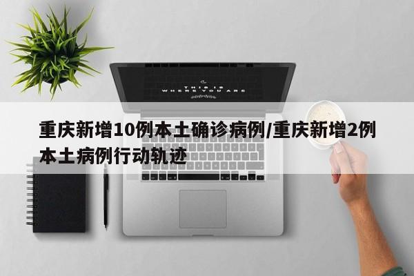 重庆新增10例本土确诊病例/重庆新增2例本土病例行动轨迹