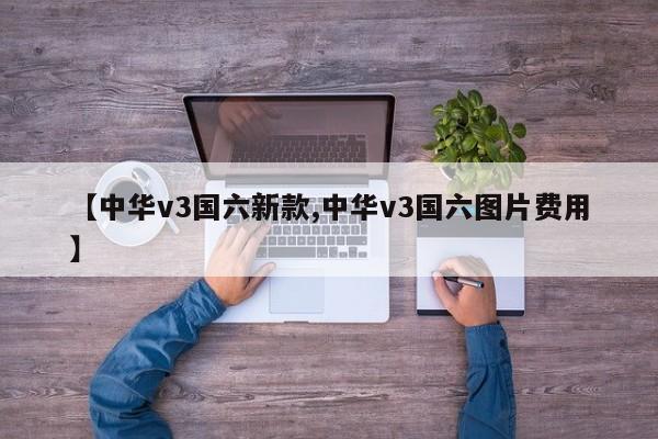 【中华v3国六新款,中华v3国六图片费用】