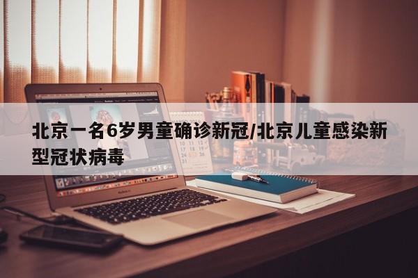 北京一名6岁男童确诊新冠/北京儿童感染新型冠状病毒