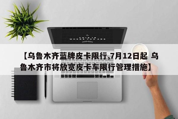 【乌鲁木齐蓝牌皮卡限行,7月12日起 乌鲁木齐市将放宽皮卡车限行管理措施】