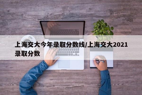 上海交大今年录取分数线/上海交大2021录取分数
