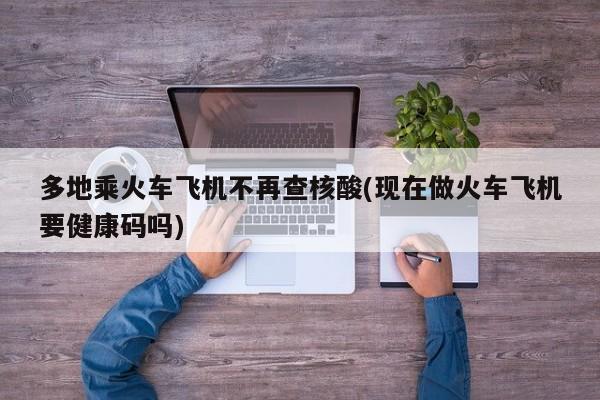 多地乘火车飞机不再查核酸(现在做火车飞机要健康码吗)