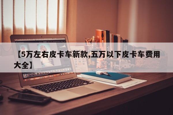 【5万左右皮卡车新款,五万以下皮卡车费用大全】