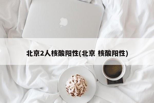 北京2人核酸阳性(北京 核酸阳性)