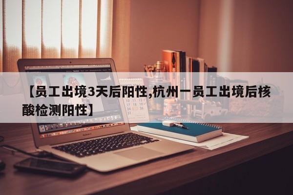 【员工出境3天后阳性,杭州一员工出境后核酸检测阳性】